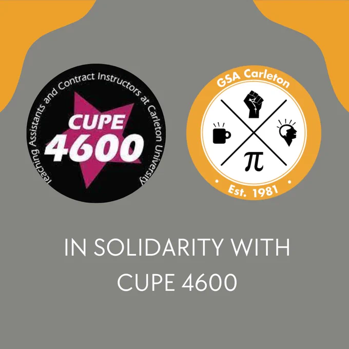 We are in solidarity with CUPE 4600 in the current strike action impacting graduate students and contract instructors. TAs and Contract Instructors deserve a living wage that reflects the realities of inflation and is on par with other universities. Our VP Academic and our OAs have been to the picket lines this morning and the GSA is working on creating supports for graduate students impacted. Workers United! Image Description: The CUPE 4600 and GSA logo are beside each other in a grey background with yellow orange design in the top left and right hand corner. In the white text below are the words “In Solidarity With CUPE 4600 "