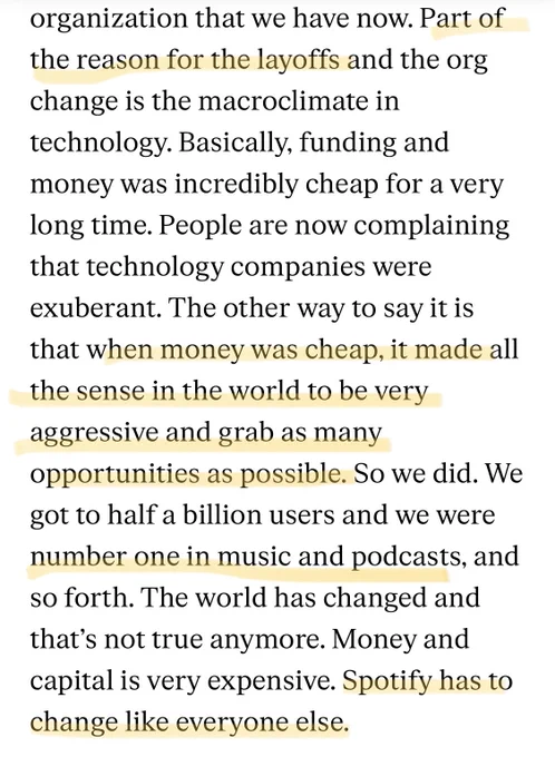 A screenshot of an interview with a Spotify exec, which says: "...Part of the reason for the layoffs and the org change is the macroclimate in technology. Basically, funding and money was incredibly cheap for a very long time. People are now complaining that technology companies were exuberant. The other way to say it is that when money was cheap, it made all the sense in the world to be very aggressive and grab as many opportunities as possible. So we did. We got to half a billion users and we were number one in music and podcasts, and so forth. The world has changed and that's not true anymore. Money and capital is very expensive. Spotify has to change like everyone else."