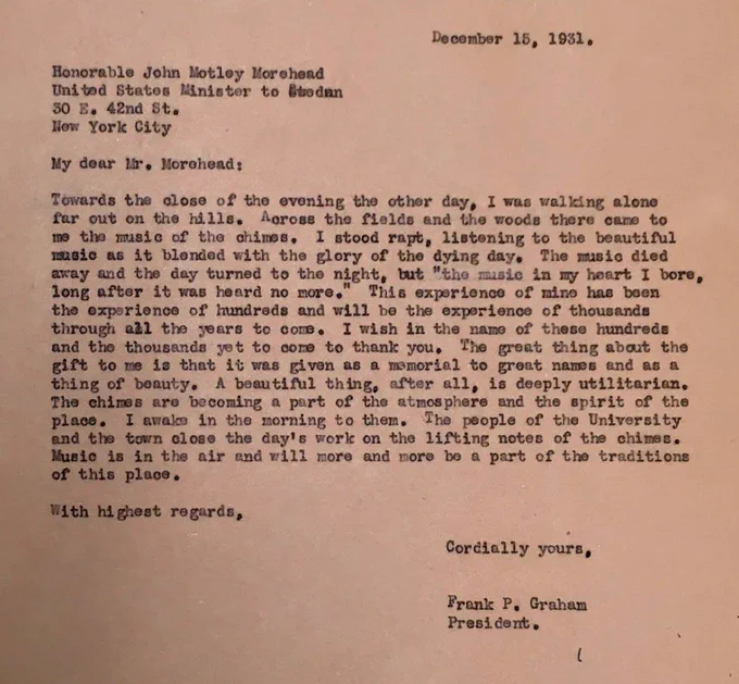 Letter from Frank Porter Graham to John Motley Morehead, December 15, 1931. Excerpts: "Towards the close of the evening the other day, I was walking alone far out on the hills. Across the fields and the woods there came to me the music of the chimes. . . This experience of mine has been the experience of hundreds and will be the experience of thousands in all the years to come. I wish in the name of these hundreds and thousands yet to come to thank you."