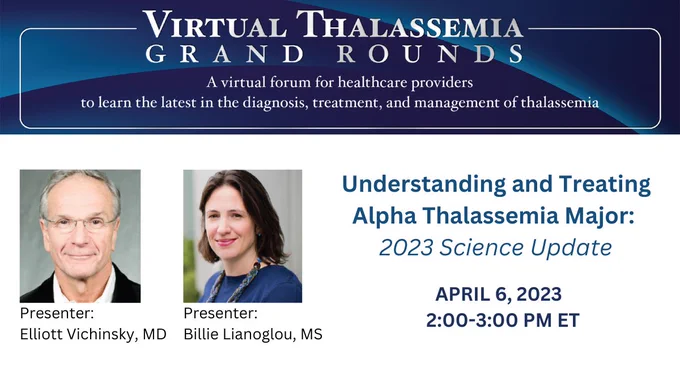 An infographic with text that says:
 
Virtual Thalassemia Grand Rounds. A virtual forum of healthcare providers to learn the latest in the diagnosis, treatment, and management of thalassemia. 
 
Understanding and Treating Alpha Thalassemia Major: 2023 Science Update. 
 
April 6, 2023. 2:00-3:00 PM ET.
 
Presenter:
Elliott Vichinsky, MD. 
 
Presenter:
Billie Lianoglou, MS.