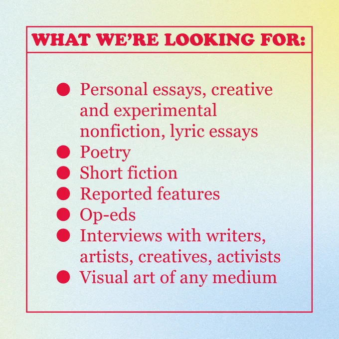 WHAT WE’RE LOOKING FOR:
Personal essays, creative and experimental nonfiction, lyric essays / Poetry / Short fiction / Reported features / Op-eds   / Interviews with writers, artists, creatives, activists  / Visual art of any medium 
