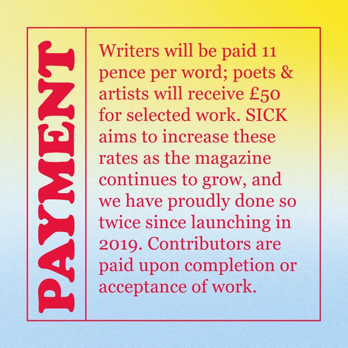 PAYMENT
Writers will be paid 11 pence per word; poets & artists will receive £50 for selected work. SICK aims to increase these rates as the magazine continues to grow, and we have proudly done so twice since launching in 2019. Contributors are paid upon completion or acceptance of work.