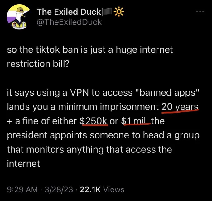 @theexiledduck tweet so the tiktok ban is just a huge internet restriction bill? 

it says using a VPN to access "banned apps" lands you a minimum imprisonment 20 years   a fine of either $250k or $1 mil. the president appoints someone to head a group that monitors anything that access the internet