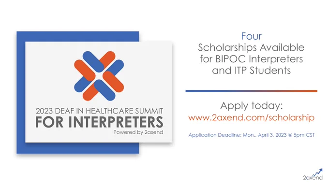An image that reads: "Four Scholarships available for BIPOC Interpreters and ITP Students." Underneath this is “Apply today: www.2axend.com/scholarship” and “Application Deadline: April 3, 2023 @ 5pm CST.” On the left of the image is the 2023 Deaf in Healthcare Summit for Interpreters logo. On the bottom right is the 2axend logo.
