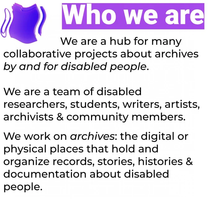 Who we are: We are a hub for many collaborative projects about archives by and for disabled people. We are a team of disabled researchers, students, writers, artists, archivists & community members. We work on archives: the digital or physical places that hold and organize records, stories, histories & documentation about disabled people.