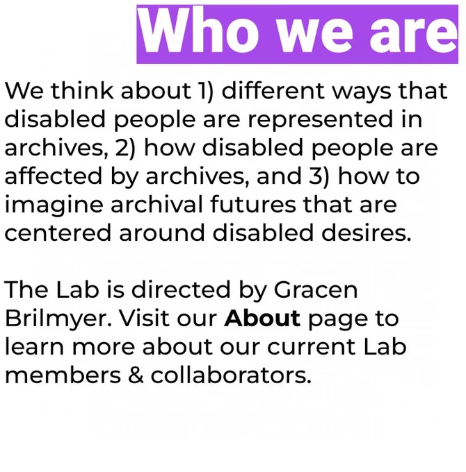 We think about 1) different ways that disabled people are represented in archives, 2) how disabled people are affected by archives, and 3) how to imagine archival futures that are centered around disabled desires. The Lab is directed by Gracen Brilmyer. Visit our About page to learn more about our current Lab members & collaborators.