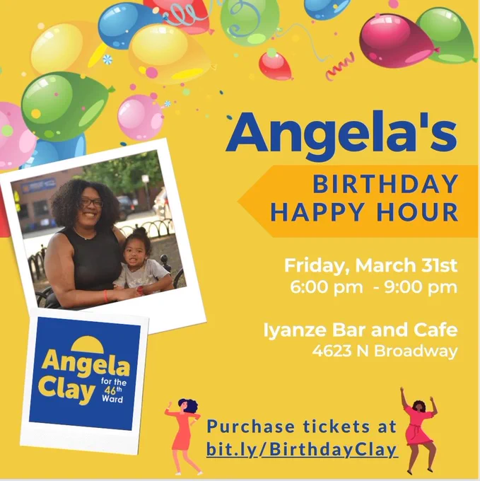 A bright yellow box decorated with balloons and confetti. On the left, inside frames that look like Polaroid pictures, is a picture of Angela with her daughter, and the Angela Clay campaign logo. Text on the graphic says: 
Angela's Birthday Happy Hour
Friday, March 31st
6:00pm - 9:00 pm
Iyanze Bar and Cafe
4623 N Broadway
Purchase tickets at bit.ly/BirthdayClay
