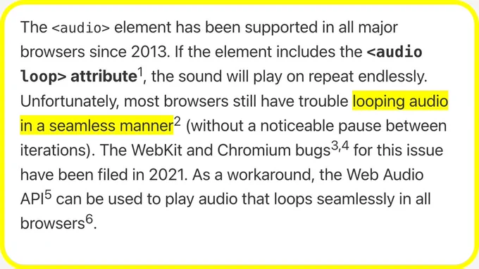The <audio> element has been supported in all major browsers since 2013. If the element includes the <audio loop> attribute, the sound will play on repeat endlessly. Unfortunately, most browsers still have trouble looping audio in a seamless manner (without a noticeable pause between iterations). The WebKit and Chromium bugs for this issue have been filed in 2021. As a workaround, the Web Audio API can be used to play audio that loops seamlessly in all browsers.