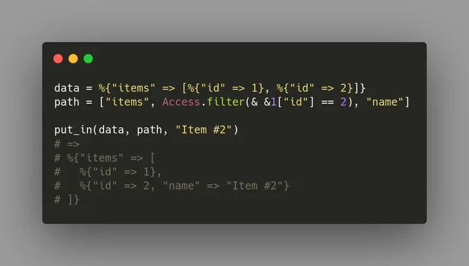 Screenshot of the following Elixir code:
data = %{"items" => [%{"id" => 1}, %{"id" => 2}]}
path = ["items", Access.filter(& &1["id"] == 2), "name"]

put_in(data, path, "Item #2")
# =>
# %{"items" => [
#   %{"id" => 1},
#   %{"id" => 2, "name" => "Item #2"}
# ]}
