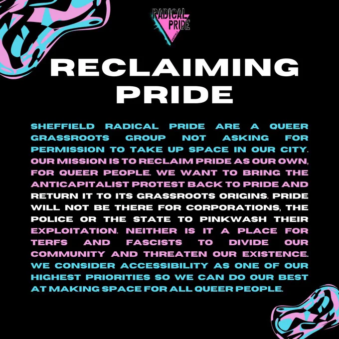 On a black background there are blue and pink shapes in the top left and bottom right corners. At the top in white the title reads ‘reclaiming pride’ and there is a body of text that reads ‘SHEFFIELD
RADICAL PRIDE ARE A QUEER
GrAssRooTs GROUP NOT ASKING FOR PERMISSION TO TAKE UP SPACE IN OUR CITY. OUR MISSION IS TO RECLAIM PRIDE AS OUR OWN, FOR QUEER PEOPLE WE WANT TO BRING THE
ANTICAPITALIST PROTEST BACK TO PRIDE AND RETURN IT TO ITS GRASSROOTS ORIGINS. PRIDE WILL NOT BE THERE FOR CORPORATIONS THE
POLICE OR THE STATE TO PINKWASH
THEIR EXPLOITATION. NEITHER IS IT A PLACE FOR TERFS AND FASCISTS TO DIVIDE OUR COMMUNITY AND THREATEN OUR EXISTENCE WE CONSIDER ACCESSIBILITY AS ONE OF OUR HIGHEST PRIORITIES SO WE CAN DO OUR BEST AT MAKING SPACE FOR ALL QUEER PEOPLE.’ This has been coloured to look like a trans flag
