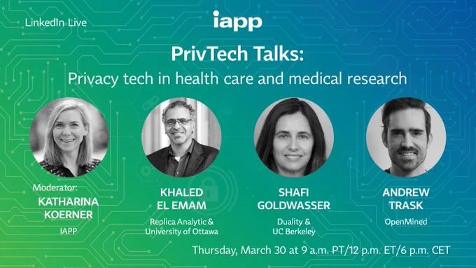 LinkedIn Live | iapp | PrivTech Talks: Privacy tech in health care and medical research | Moderator: Katharina Koerner, IAPP | Khaled El Emam, Replica Analytics & University of Ottowa | Shafi Goldwasser, Duality & UC Berkeley | Andrew Trask, DeepMind & OpenMined | Thursday, March 30 at 9 a.m. PT/12 p.m. ET/6 p.m. CET