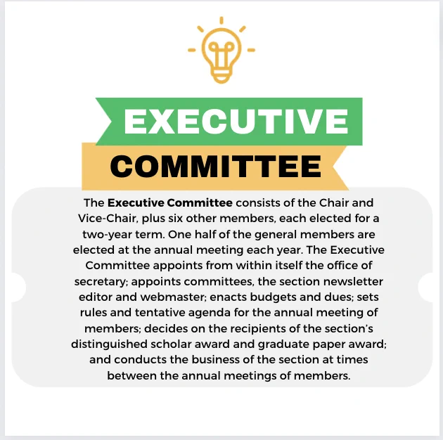 The Executive Committee consists of the Chair and Vice-Chair, plus six other members, each elected for a two-year term. One half of the general members are elected at the annual meeting each year. The Executive Committee appoints from within itself the office of secretary; appoints committees, the section newsletter editor and webmaster; enacts budgets and dues; sets rules and tentative agenda for the annual meeting of members; decides on the recipients of the section’s distinguished scholar award and graduate paper award; and conducts the business of the section at times between the annual meetings of members.