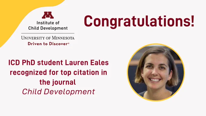 Text: Congratulations ICD PhD student Lauren Eales recognized for top citation in the journal Child Development. Upper left corner has gold framing with Institute of Child Development, University of Minnesota, Driven to Discover wordmark. Photo of Lauren Eales.