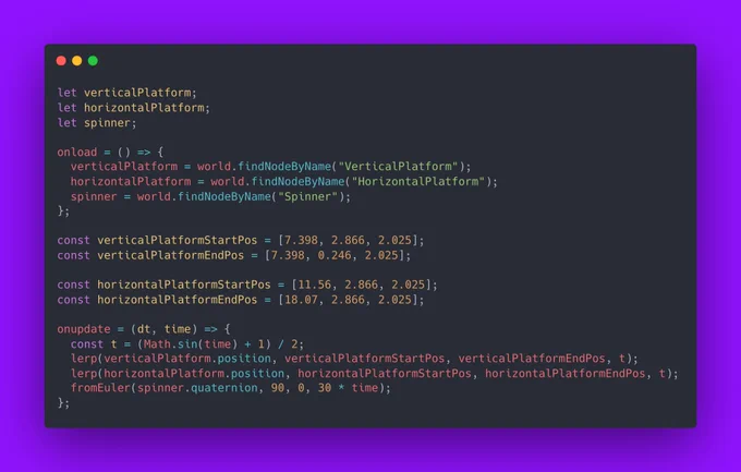 Screenshot of javascript code:

let verticalPlatform;
let horizontalPlatform;
let spinner;

onload = () => {
  verticalPlatform = world.findNodeByName("VerticalPlatform");
  horizontalPlatform = world.findNodeByName("HorizontalPlatform");
  spinner = world.findNodeByName("Spinner");
};

const verticalPlatformStartPos = [7.398, 2.866, 2.025];
const verticalPlatformEndPos = [7.398, 0.246, 2.025];

const horizontalPlatformStartPos = [11.56, 2.866, 2.025];
const horizontalPlatformEndPos = [18.07, 2.866, 2.025];

onupdate = (dt, time) => {
  const t = (Math.sin(time)   1) / 2;
  lerp(verticalPlatform.position, verticalPlatformStartPos, verticalPlatformEndPos, t);
  lerp(horizontalPlatform.position, horizontalPlatformStartPos, horizontalPlatformEndPos, t);
  fromEuler(spinner.quaternion, 90, 0, 30 * time);
};