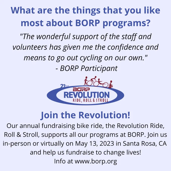 What are the things that you like most about BORP programs? "The wonderful support of the staff and volunteers has given me the confidence and means to go out cycling on our own." -BORP Participant. Join the Revolution! Join us in-person or virtually on May 13, 2023 in Santa Rosa, CA. Info at www.borp.org