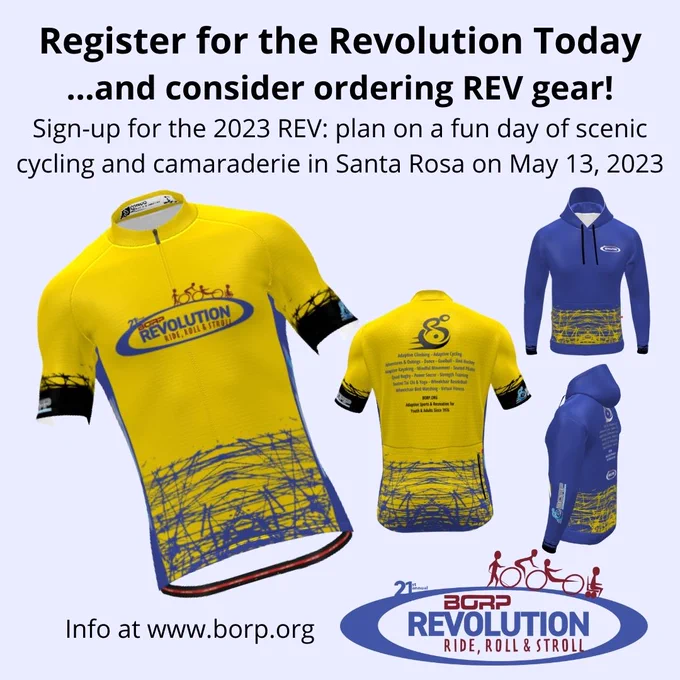 Register for the Revolution Today ...and consider ordering REV gear! Sign-up for the 2023 REV: plan on a fun day of scenic cycling and camaraderie in Santa Rosa on May 13, 2023. Image shows front and back of a yellow and blue cycling jersey and a blue with yellow hooded sweatshirt, both with BORP and Revolution Ride logos. 