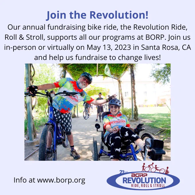 Picture foreground shows 2 people in cycling gear looking towards the camera. One person is straddling a two-wheel bicycle while the second person is seated in an adaptive bike. Text reads: Join the Revolution! Our annual fundraising bike ride, the Revolution Ride, Roll & Stroll, supports all our programs at BORP. Join us in-person or virtually on May 13, 2023 in Santa Rosa, CA and help us fundraise to change lives!