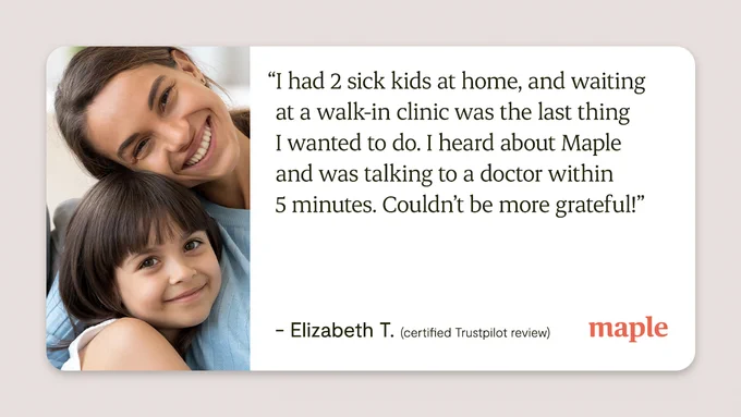 “I had 2 sick kids at home, and waiting at a walk-in clinic was the last thing I wanted to do. I heard about Maple and was talking to a doctor within 5 minutes. Couldn’t be more grateful!”

Elizabeth T. (certified Trustpilot review)
