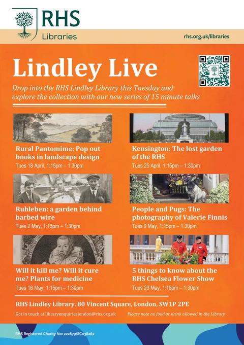 A poster for Lindley Live series of talks.

Lindley Live
Drop into the RHS Lindley Library this Tuesday and explore the collection with our new series of 15 minute talks.

Rural Pantomime: Pop out books in landscape design
Tues 18 April, 1:15pm – 1:30pm
Kensington: The lost garden of the RHS
Tues 25 April, 1:15pm – 1:30pm
Ruhleben: a garden behind barbed wire
Tues 2 May, 1:15pm – 1:30pm
People and Pugs: The photography of Valerie Finnis
Tues 9 May, 1:15pm – 1:30pm
Will it kill me? Will it cure me? Plants for medicine
Tues 16 May, 1:15pm – 1:30pm
5 things to know about the RHS Chelsea Flower Show
Tues 23 May, 1:15pm – 1:30pm
RHS Lindley Library, 80 Vincent Square, London, SW1P 2PE
Get in touch at libraryenquirieslondon@rhs.org.uk Please note no food or drink allowed in the Library