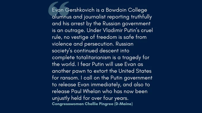 Evan Gershkovich is a Bowdoin College alumnus and journalist reporting truthfully and his arrest by the Russian government is an outrage. Under Vladimir Putin’s cruel rule, no vestige of freedom is safe from violence and persecution. Russian society’s continued descent into complete totalitarianism is a tragedy for the world. I fear Putin will use Evan as another pawn to extort the United States for ransom. I call on the Putin government to release Evan immediately, and also to release Paul Whelan who has now been unjustly held for over four years.