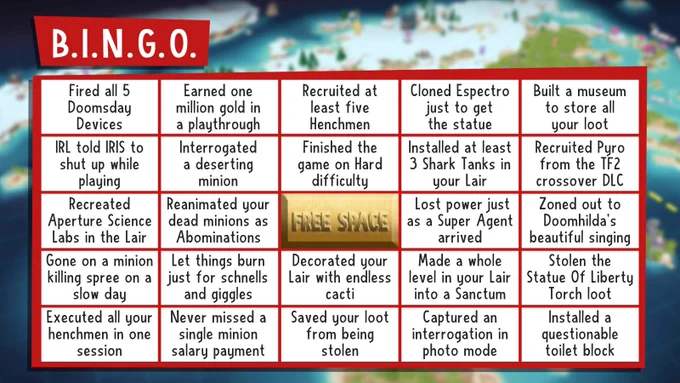 Bingo card for Evil Genius 2: Fired all 5 Doomsday Devices, Earned one million gold in a playthrough, Recruited at least five Henchmen, Cloned Espectro just to get the statue, Built a museum to store all your loot, IRL told IRIS to shut up while playing, Interrogated a deserting minion, Finished the game on Hard, Installed 3 shark tanks, Recruited Pyro, Recreated Aperture Science Labs, Used Abominations, Lost power as Super Agent arrives, Zoned out to Doomhilda singing, Gone on minion killing spree, Let things burn just for schnells and giggles, Decorated with endless cacti, Made a while level in your Lair into a Sanctum, Stolen statue of liberty torch, killed all your henchmen in one session, never missed a salary payment, saved your loot from being stolen, Captured an interrogation in photo mode, installed a questionable toilet block.