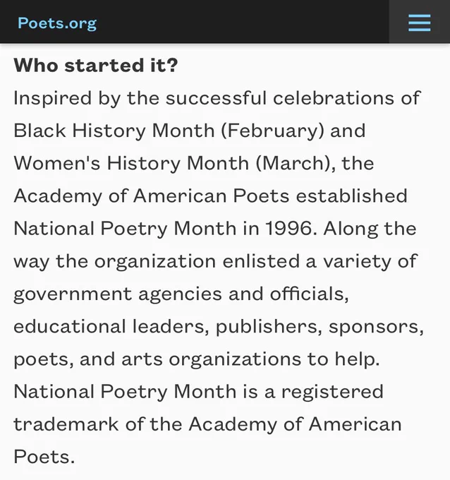 Excerpt from National Poetry Month historical article on poets.org. Text excerpted:

Who started it? 
Inspired by the successful celebrations of Black History Month (February) and Women's History Month (March), the Academy of American Poets established National Poetry Month in 1996. Along the way the organization enlisted a variety of government agencies and officials, educational leaders, publishers, sponsors, poets, and arts organizations to help. National Poetry Month is a registered trademark of the Academy of American Poets.