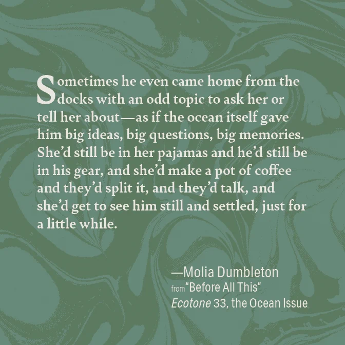 Excerpt from Molia Dumbleton's story "Before All This": Sometimes he even came home from the docks with an odd topic to ask her or tell her about—as if the ocean itself gave him big ideas, big questions, big memories. She’d still be in her pajamas and he’d still be in his gear, and she’d make a pot of coffee and they’d split it, and they’d talk, and she’d get to see him still and settled, just for a little while.
