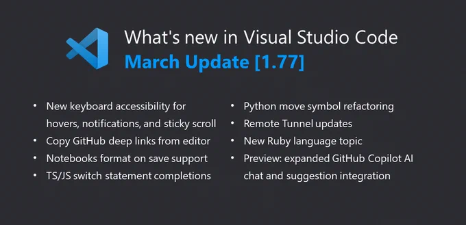 What's new in Visual Studio Code - March Update [1.77]
-New keyboard accessibility for hovers, notifications, and sticky scroll
-Copy GitHub deep links from editor
-Notebooks format on save support
-TS/JS switch statements completions
-Python move symbol refactoring
-Remote Tunnel updates
-New Ruby language topic
-Preview: expanded GitHub Copilot AI chat and suggestion integration