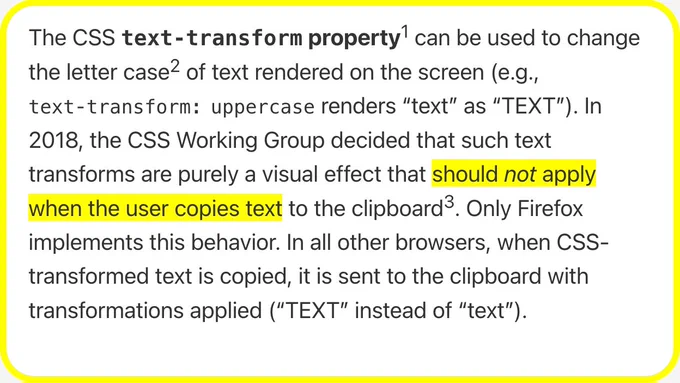 The CSS text‑transform property can be used to change the letter case of text rendered on the screen (e.g., text‑transform: uppercase renders “text” as “TEXT”). In 2018, the CSS Working Group decided that such text transforms are purely a visual effect that should not apply when the user copies text to the clipboard. Only Firefox implements this behavior. In all other browsers, when CSS-transformed text is copied, it is sent to the clipboard with transformations applied (“TEXT” instead of “text”).