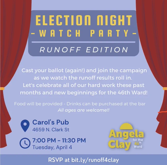 A square image with a gray-blue background. Theatre curtains frame the sides of the image. The text of the image reads:
Election Night Watch Party
Runoff Edition
Cast your ballot (again!) and join the campaign as we watch the runoff results roll in. Let's celebrate all of our hard work these past months and new beginnings for the 46th Ward!
Food will be provided - Drinks can be purchased at the bar
All ages are welcome!!
Carol's Pub 4659 N. Clark St
7:00 PM -11:30 PM
Tuesday, April 4
RSVP at bit.ly/runoff4clay