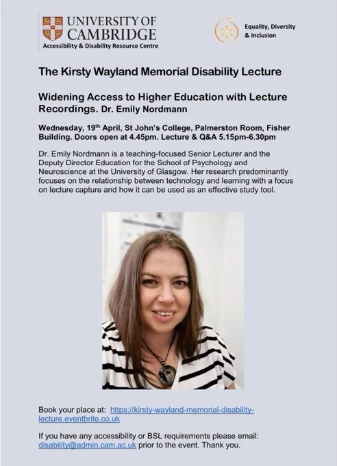 There is a picture of Dr Emily Nordmann in the centre of the image. The top of the image has the logos of the Cambridge Accessibility and Disability Resource Centre and  Cambridge EDI. 

The image text says: The Kirsty Wayland Memorial Disability Lecture: Widening Access to Higher Education with Lecture Recordings. Dr Emily Nordmann.

Wednesday, 19th April, St John's College, Palmerston Room, Fisher Building. Doors open at 4.45pm. Lecture & Q&A 5.15pm - 6.30pm.

Dr Emily Nordmann is a teaching-focused Senior Lecturer and the Deputy Director Education for the School of Psychology and Neuroscience at the University of Glasgow. Her research predominantly focuses on the relationship between technology and learning with a focus on lecture capture and how it can be used as an effective study tool.

Link to book place in tweet.

If you have any accessibility or BSL requirements please email: disability@admin.cam.ac.uk prior to the event. Thank you.
