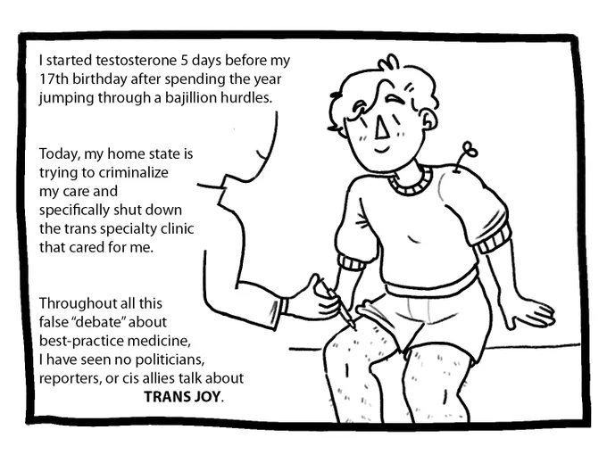 A younger Joey wearing a sweater and boxers receives his first T shot from a nurse. The text reads: “I started testosterone 5 days before my 17th birthday after spending the year jumping through a bajillion hurdles. Today, my home state is trying to criminalize my care and specifically shut down the trans specialty clinic that cared for me. Throughout all of this false ‘debate’ about best-practice medicine, I have seen no politicians, reporters, or cis allies talk about trans joy.”
