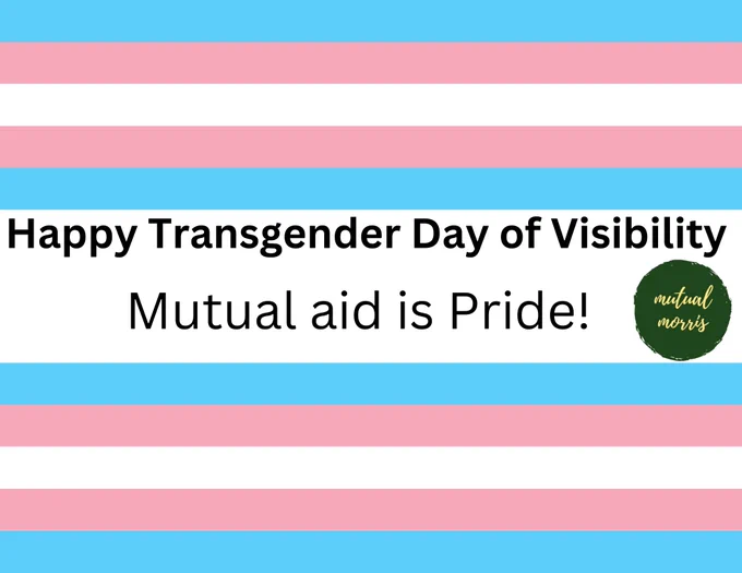 Graphic of trans flag with text "Happy Transgender Day of Visibility. Mutual aid is Pride!" and the logo of Mutual Morris beside the text, which is a green circle with light yellow flowing text inside that reads "Mutual Morris"