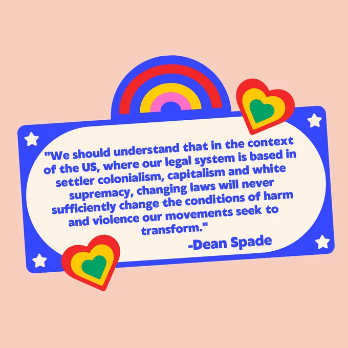 A graphic with the text "We should understand that in the context of the U.S., where our legal system is based in settler colonialism, capitalism and white supremacy, changing laws will never sufficiently change the conditions of harm and violence our movements seek to transform. -Dean Spade" with an image of a rainbow and two hearts surrounding the text.