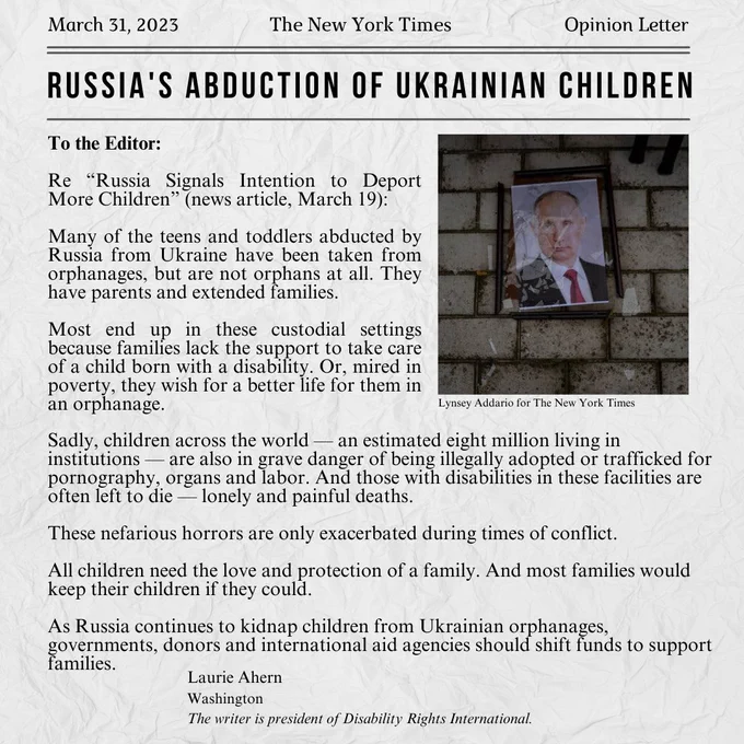 Title: Russia's Abduction of Ukrainian Children
Photo: Broken picture frame of Russian President Putin, laying on a brick ground
Body: Letter to the editor of the NYT; Many of the teens and toddlers abducted by Russia from Ukraine have been taken from orphanages, but are not orphans at all. They have parents and extended families.
Most end up in these custodial settings because families lack the support to take care of a child born with a disability. Or, mired in poverty, they wish for a better life for them in an orphanage.
Sadly, children across the world — an estimated eight million living in institutions — are also in grave danger of being illegally adopted or trafficked for pornography, organs and labor. And those with disabilities in these facilities are often left to die — lonely and painful deaths.
 As Russia continues to kidnap children from Ukrainian orphanages, governments, donors and international aid agencies should shift funds to support families. By: Laurie Ahern
