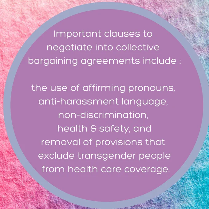 Importance clauses to negotiage into collective bargaining agreements include:
the use of affirming pronouns,
anti-harassment language,
non-discrimination,
healthy & safety,
and the removal of provisions that exclude transgeder people form health care coverage.