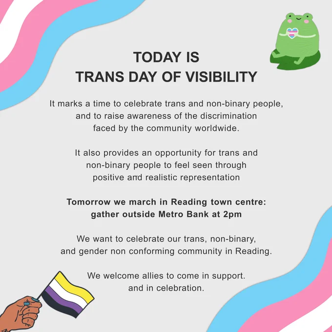 Today is Trans Day of Visibility! It marks a time to celebrate trans and non-binary people, and to raise awareness of the discrimination faced by the community worldwide. It also provides an opportunity for trans and non-binary people to feel seen through positive and realistic representation. Tomorrow we march in Reading town centre: gather outside Metro Bank at 2pm. We want to celebrate our trans, non-binary, and gender-non conforming community in Reading. We welcome allies to come in support, and in celebration.