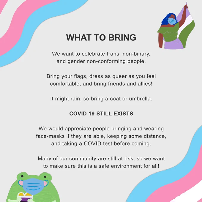 We want to celebrate trans, non-binary, and gender non-conforming people. Bring your flags, dress as queer as you feel comfortable, and bring friends and allies! It might rain, so bring a coat or umbrella. COVID 19 still exists. We would appreciate people bringing and wearing face-masks if they are able, keeping some distance, and taking a COVID test before coming. Many of our community are still at risk, so we want to make sure this is a safe environment for all!