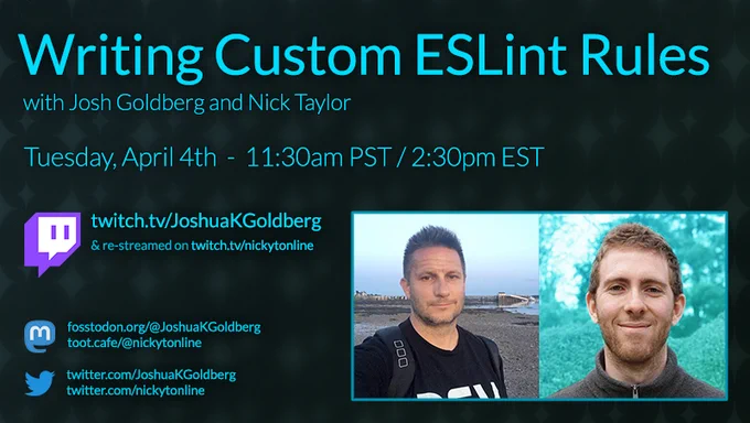 Promo poster: Writing Custom ESLint Rules with Josh Goldberg and Nick Taylor. Tuesday, April 4th - 11:30am PST / 2:30pm EST. twitch.tv/JoshuaKGoldberg & re-streamed on twitch.tv/nickytonline. Links to Mastodon and Twitter accounts for both of us.