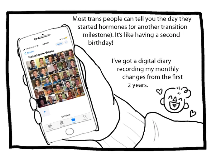 Joey’s hand holds up a phone, and on the screen are thumbnails of videos of his face. The text reads: “Most trans people can tell you the day they started hormones (or another transition milestone). It’s like having a second birthday! I’ve got a digital diary recording my monthly changes from the first 2 years.”