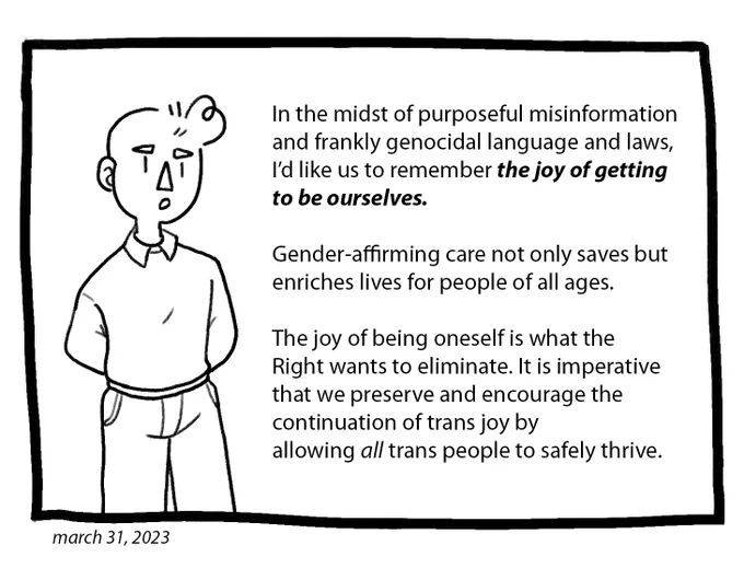 Joey has his arms behind his back and is addressing the reader. The text reads: “In the midst of purposeful misinformation and frankly genocidal language and laws, I’d like us to remember the joy of getting to be ourselves. Gender-affirming care not only saves but enriches lives for people of all ages. The joy of being oneself is what the Right wants to eliminate. It is imperative that we preserve and encourage the continuation of trans joy by allowing all trans people to safely thrive.”
The comic is dated March 31, 2023. End ID.
