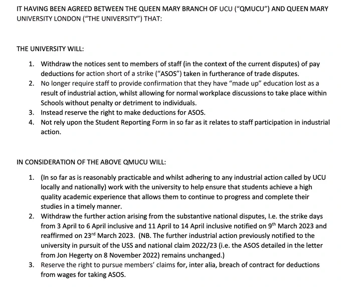 THE UNIVERSITY WILL:
1. Withdraw the notices sent to members of staff (in the context of the current disputes) of pay
deductions for action short of a strike (“ASOS”) taken in furtherance of trade disputes.
2. No longer require staff to provide confirmation that they have “made up” education lost as a
result of industrial action, whilst allowing for normal workplace discussions to take place within
Schools without penalty or detriment to individuals.
3. Instead reserve the right to make deductions for ASOS.
4. Not rely upon the Student Reporting Form in so far as it relates to staff participation in industrial
action.
IN CONSIDERATION OF THE ABOVE QMUCU WILL:
1. (In so far as is reasonably practicable and whilst adhering to any industrial action called by UCU
locally and nationally) work with the university to help ensure that students achieve a high
quality academic experience that allows them to continue to progress and complete their
studies in a timely manner.
2. Withdraw the furth