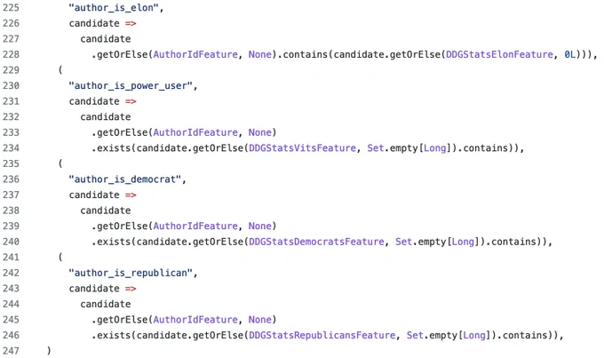 (
      "author_is_elon",
      candidate =>
        candidate
          .getOrElse(AuthorIdFeature, None).contains(candidate.getOrElse(DDGStatsElonFeature, 0L))),
    (
      "author_is_power_user",
      candidate =>
        candidate
          .getOrElse(AuthorIdFeature, None)
          .exists(candidate.getOrElse(DDGStatsVitsFeature, Set.empty[Long]).contains)),
    (
      "author_is_democrat",
      candidate =>
        candidate
          .getOrElse(AuthorIdFeature, None)
          .exists(candidate.getOrElse(DDGStatsDemocratsFeature, Set.empty[Long]).contains)),
    (
      "author_is_republican",
      candidate =>
        candidate
          .getOrElse(AuthorIdFeature, None)
          .exists(candidate.getOrElse(DDGStatsRepublicansFeature, Set.empty[Long]).contains)),
  )