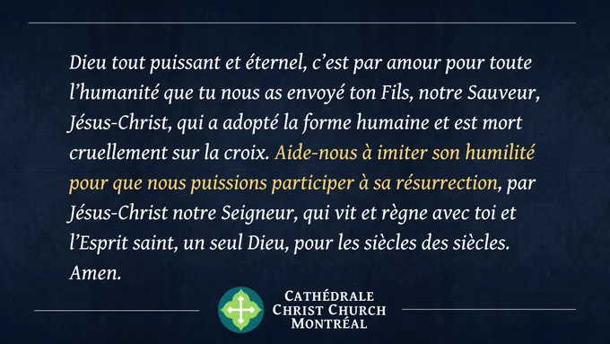 Dieu tout puissant et éternel, c’est par amour pour toute l’humanité que tu nous as envoyé ton Fils, notre Sauveur, Jésus-Christ, qui a adopté la forme humaine et est mort cruellement sur la croix. Aide-nous à imiter son humilité pour que nous puissions participer à sa résurrection, par Jésus-Christ notre Seigneur, qui vit et règne avec toi et l’Esprit saint, un seul Dieu, pour les siècles des siècles. Amen.