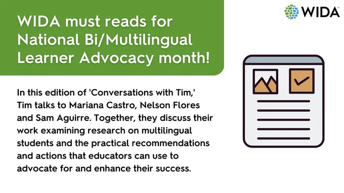 of piece of paper and WIDA logo along with the text:  WIDA must reads for National bi/Multilingual Learner Adocacy month!  In this edition of Conversations with Tim, Tim talks to Mariana Castro, Nelson Flores and Sam Aguirre. Together, they discuss their work examining research on multilingual students and the practical recommendations and actions that educators can use to advocate for and enhance their success.
