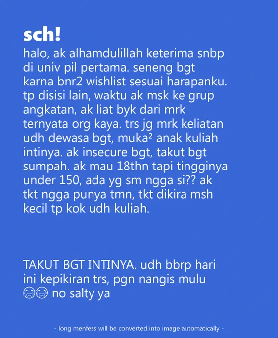  halo, ak alhamdulillah keterima snbp di univ pil pertama. seneng bgt karna bnr2 wishlist sesuai harapanku. tp disisi lain, waktu ak msk ke grup angkatan, ak liat byk dari mrk ternyata org kaya. trs jg mrk keliatan udh dewasa bgt, muka² anak kuliah intinya. ak insecure bgt, takut bgt sumpah. ak mau 18thn tapi tingginya under 150, ada yg sm ngga si?? ak tkt ngga punya tmn, tkt dikira msh kecil tp kok udh kuliah. 

TAKUT BGT INTINYA. udh bbrp hari ini kepikiran trs, pgn nangis mulu 😭😭 no salty ya 