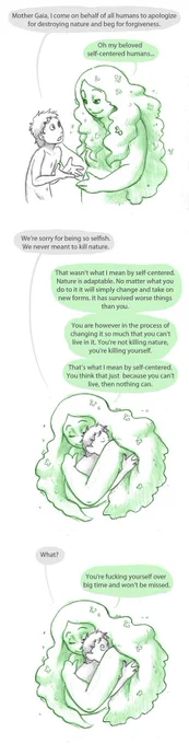 Gezeichnet. Mensch unterhält sich mit langhaarigem, weiblichen Wesen, das Mutter Natur (Gaia) darstellen soll. (auf Englisch)

Human: "Mother Gaia, I come on behalf of all humans to apologize for destroying nature and beg for forgiveness."

Gaia: "Oh my beloved self-centered humans..."

Human and Gaia hug each other.

Human: "We're sorry for being so selfish. We never meant to kill nature."

Gaia: "That wasn't what I mean by self-centered. Nature is adaptable. No matter what you do to it it will simply change and take on new forms. It has survived worse things than you.
You are however in the process of changing it so much that you can't live in it. You're not killing nature, you're killing yourself.
That's what I mean by self-centered. You think that just because you can't live, then nothing can."

Gaia smiling still hugs person, although it looks shocked with eyes open wide.

Human: "What?"

Gaia: "You're fucking yourself over big time and won't be missed."