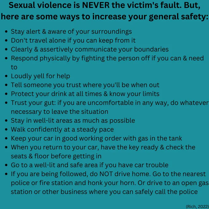 Sexual violence is never the victim's fault, but the following are ways to increase general safety. Stay alert and aware of your surroundings, don't travel alone, yell loudly, trust your gut, protect your drinks at all times, stay in well-lit areas, etc. Rich, 2022 is cited as a source.