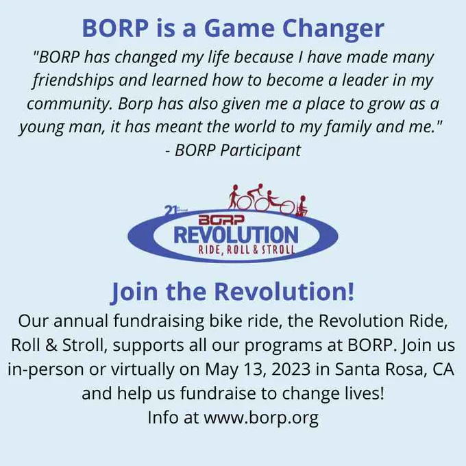 Image reads: BORP is a Game Changer. "Borp has changed my life because I have made many friendships and learned how to become a leader in my community. BORP has also given me a place to grow as a young man, it has meant the world to my family and me." - BORP Participant. Join the Revolution! Our annual fundraising bike ride, the Revolution Ride, Roll & Stroll, supports all our programs at BORP. 