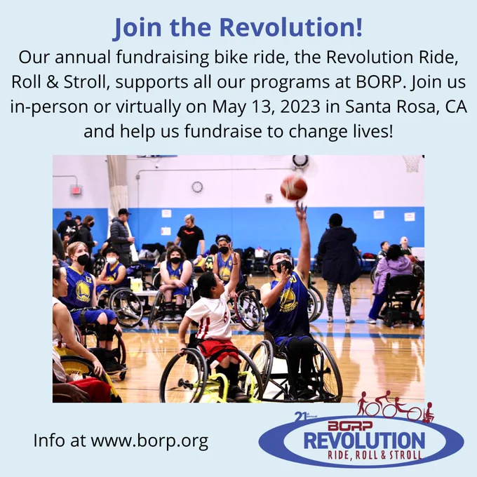 Action shot of a wheelchair basketball game, with 5 youth players from the BORP team in focus, with two players reaching up for the ball. Text above the image reads: Join the Revolution! Our annual fundraising bike ride, the Revolution Ride, Roll & Stroll, supports all our programs at BORP. Join us in-person or virtually on May 13, 2023 in Santa Rosa, CA and help us fundraise to change lives!